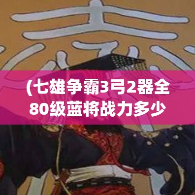 (七雄争霸3弓2器全80级蓝将战力多少) 七雄争霸3D：策略新高度，开启您的王国征服之旅！掌握军队，一统天下